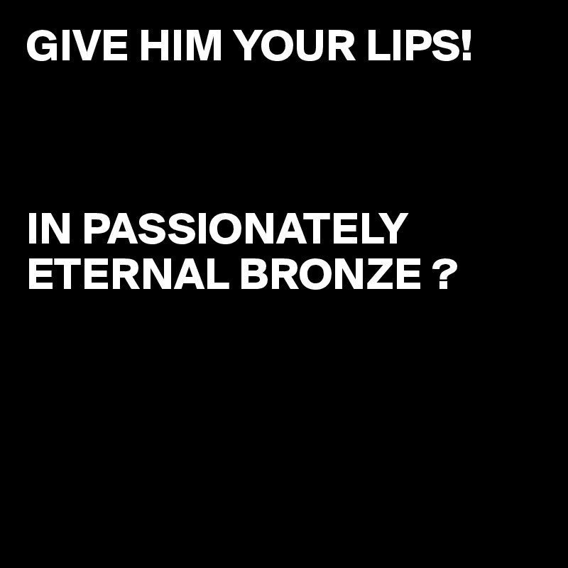 GIVE HIM YOUR LIPS!
 


IN PASSIONATELY 
ETERNAL BRONZE ?




