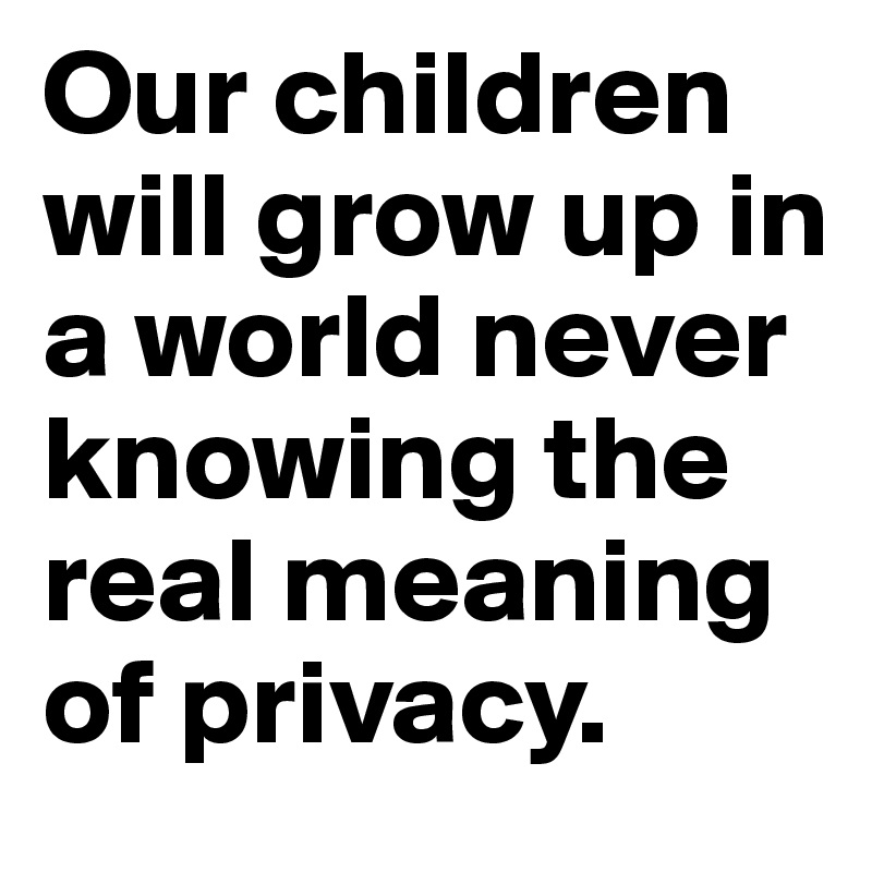 Our children will grow up in a world never knowing the real meaning of privacy.