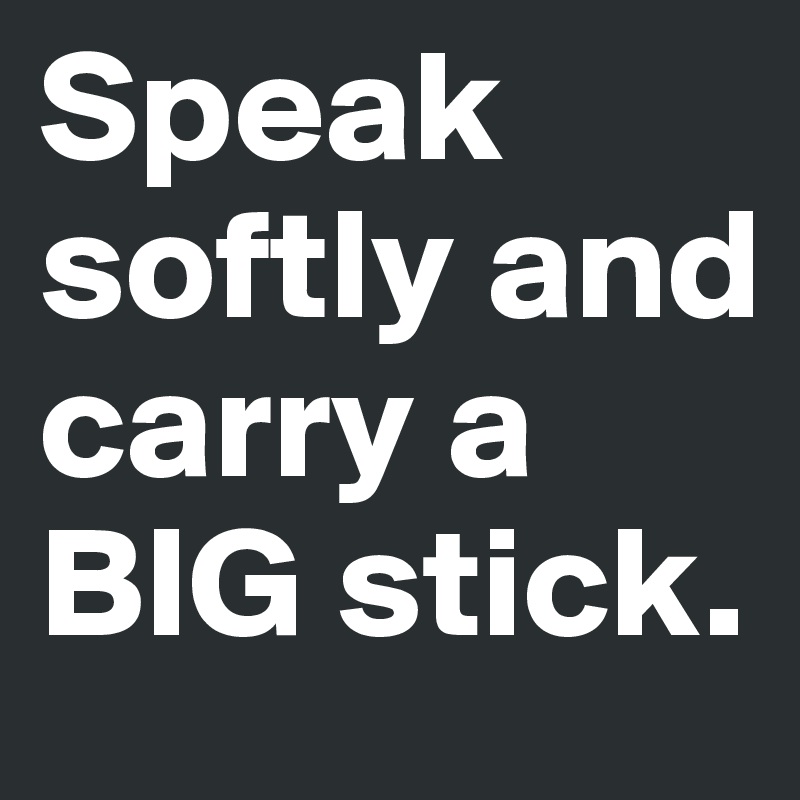 Speak softly and carry a BIG stick.