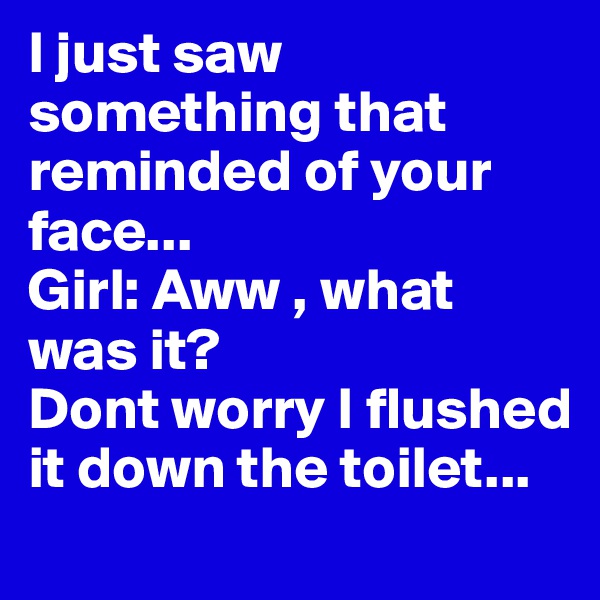 I just saw something that reminded of your face... 
Girl: Aww , what was it? 
Dont worry I flushed it down the toilet...