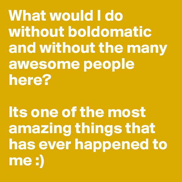 What would I do without boldomatic and without the many awesome people here? 

Its one of the most amazing things that has ever happened to me :)