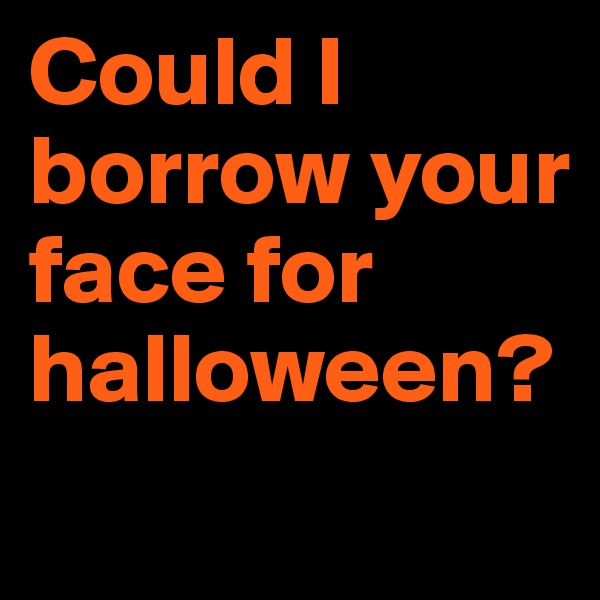 Could I borrow your face for halloween?
