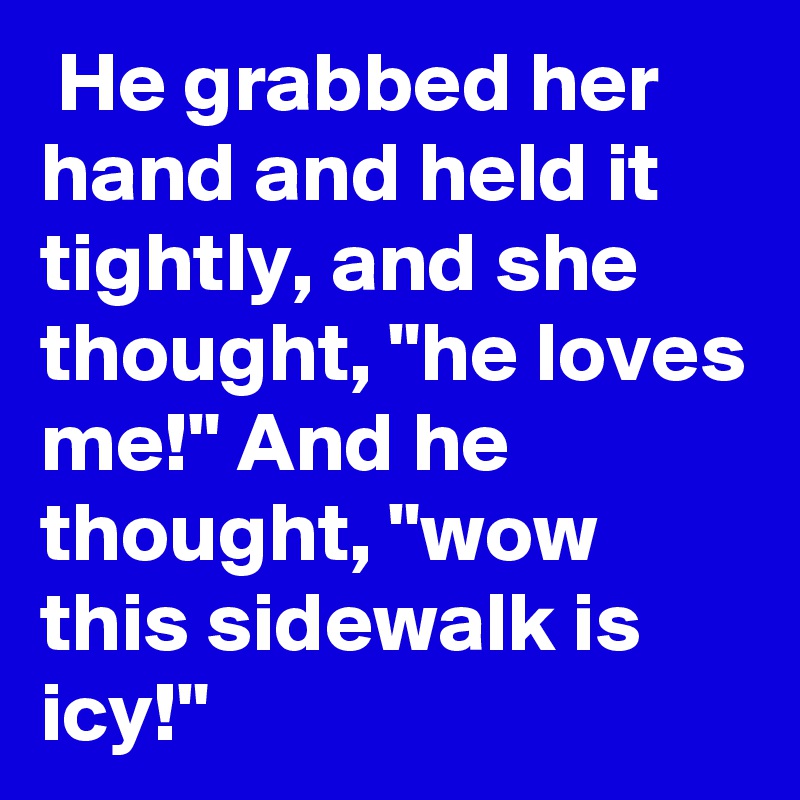  He grabbed her hand and held it tightly, and she thought, "he loves me!" And he thought, "wow this sidewalk is icy!"