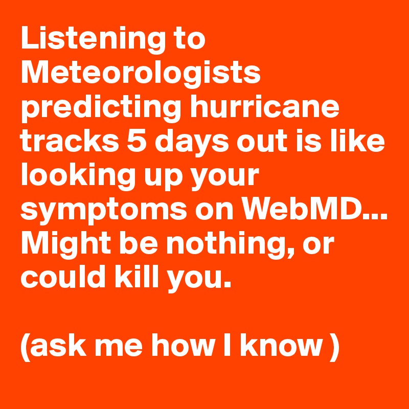 Listening to Meteorologists predicting hurricane tracks 5 days out is like looking up your symptoms on WebMD...
Might be nothing, or could kill you.

(ask me how I know )