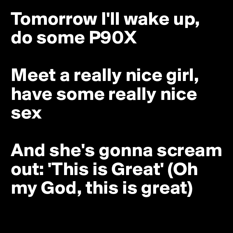 Tomorrow I'll wake up, do some P90X

Meet a really nice girl, have some really nice sex

And she's gonna scream out: 'This is Great' (Oh my God, this is great)