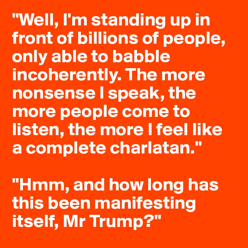"Well, I'm standing up in front of billions of people, only able to babble incoherently. The more nonsense I speak, the more people come to listen, the more I feel like a complete charlatan."

"Hmm, and how long has this been manifesting itself, Mr Trump?"