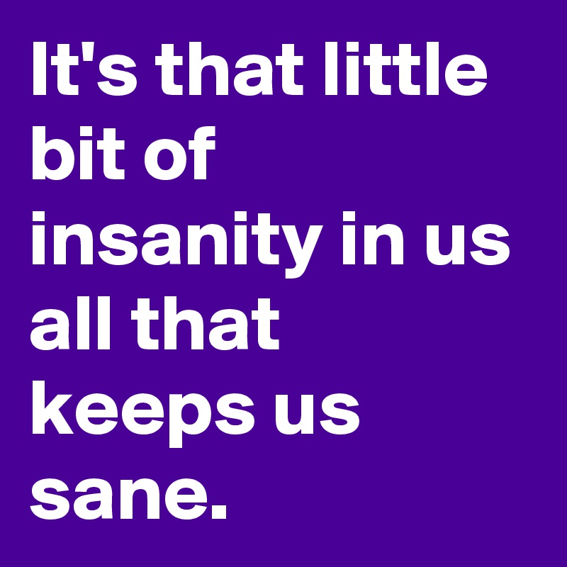 It's that little bit of insanity in us all that keeps us sane.