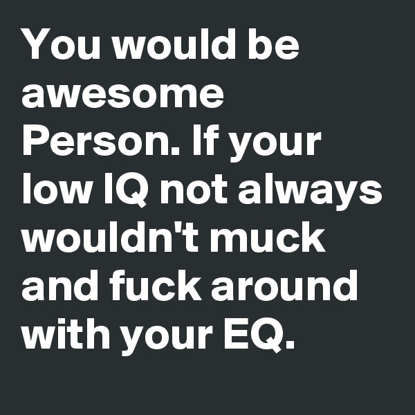 You would be awesome Person. If your low IQ not always wouldn't muck and fuck around with your EQ.