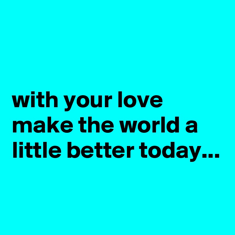 


with your love make the world a little better today...

