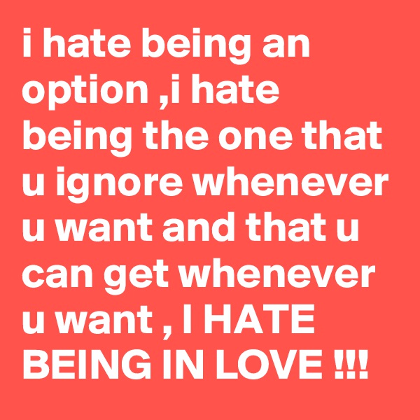 i hate being an option ,i hate being the one that u ignore whenever u want and that u can get whenever u want , I HATE BEING IN LOVE !!!