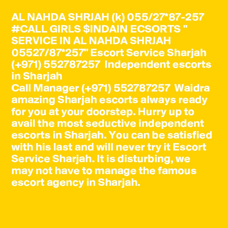 AL NAHDA SHRJAH (k) 055/27*87-257 #CALL GIRLS $INDAIN ECSORTS " SERVICE IN AL NAHDA SHRJAH 05527/87*257" Escort Service Sharjah  (+971) 552787257  Independent escorts in Sharjah
Call Manager (+971) 552787257  Waidra amazing Sharjah escorts always ready for you at your doorstep. Hurry up to avail the most seductive independent escorts in Sharjah. You can be satisfied with his last and will never try it Escort Service Sharjah. It is disturbing, we may not have to manage the famous escort agency in Sharjah.
