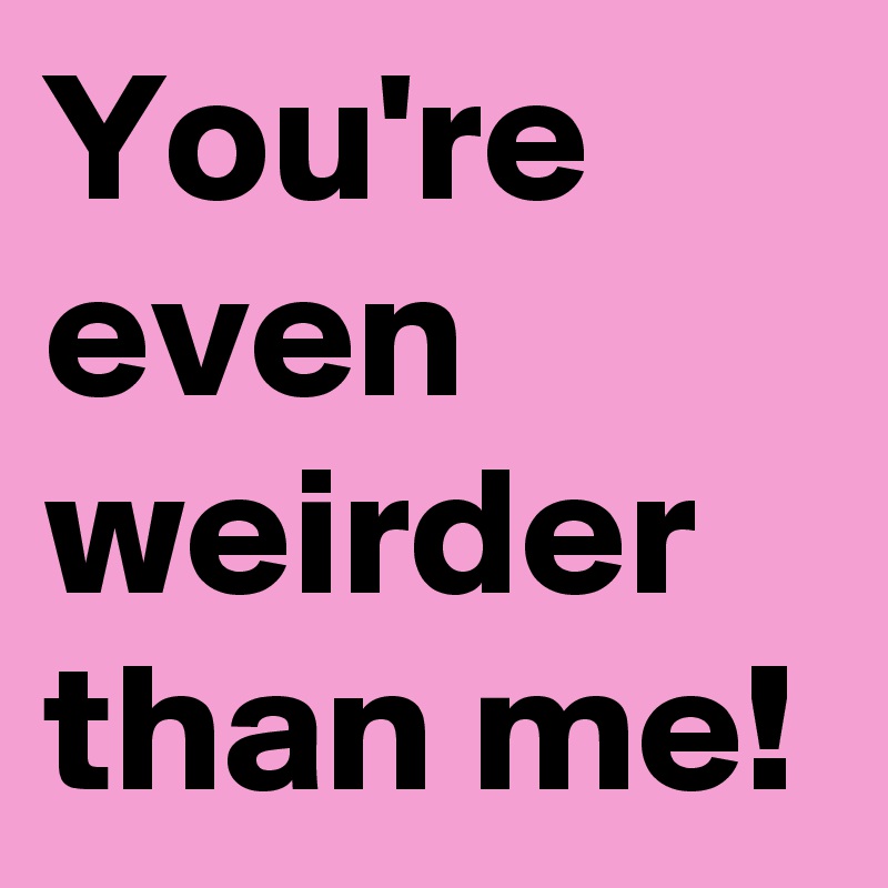 You're even weirder than me!