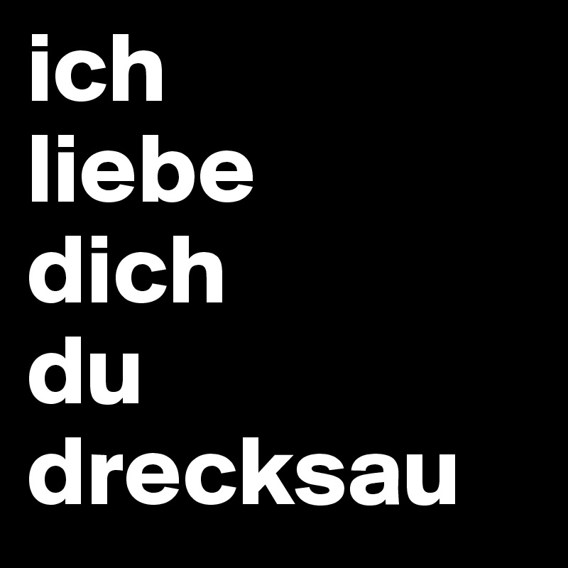 ich 
liebe 
dich 
du
drecksau 