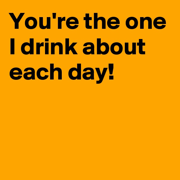 You're the one I drink about each day!


