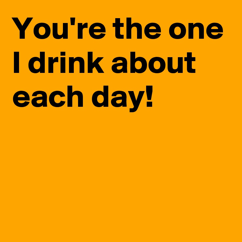 You're the one I drink about each day!


