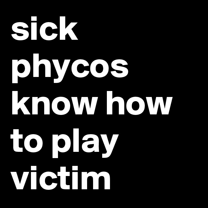 sick phycos know how to play victim