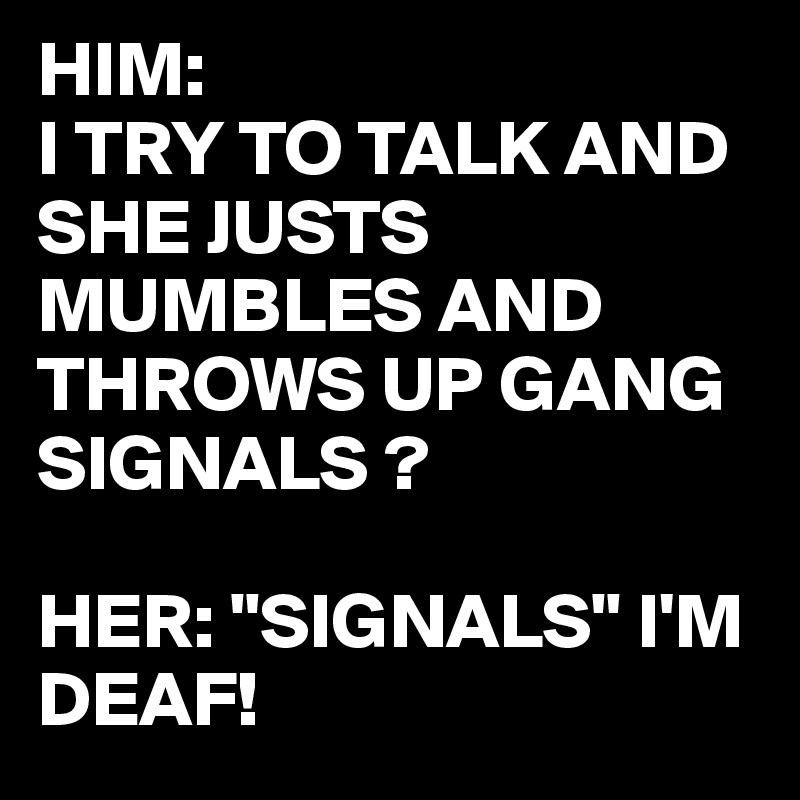 HIM: 
I TRY TO TALK AND SHE JUSTS MUMBLES AND THROWS UP GANG SIGNALS ?

HER: "SIGNALS" I'M DEAF!