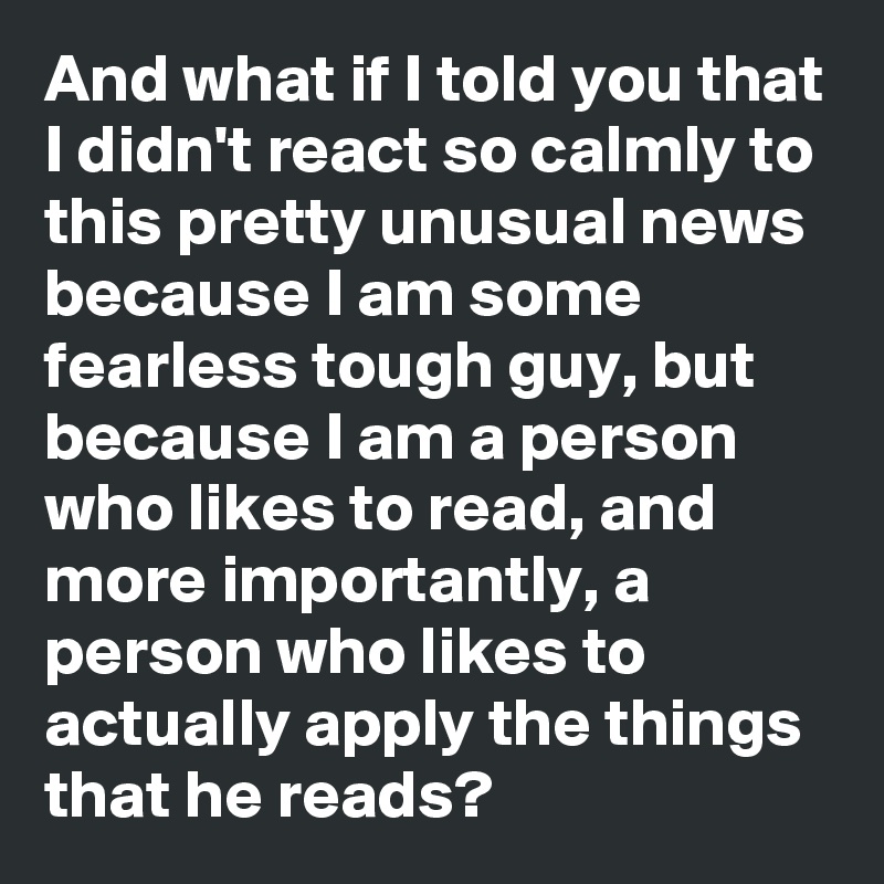 And what if I told you that I didn't react so calmly to this pretty unusual news because I am some fearless tough guy, but because I am a person who likes to read, and more importantly, a person who likes to actually apply the things that he reads?