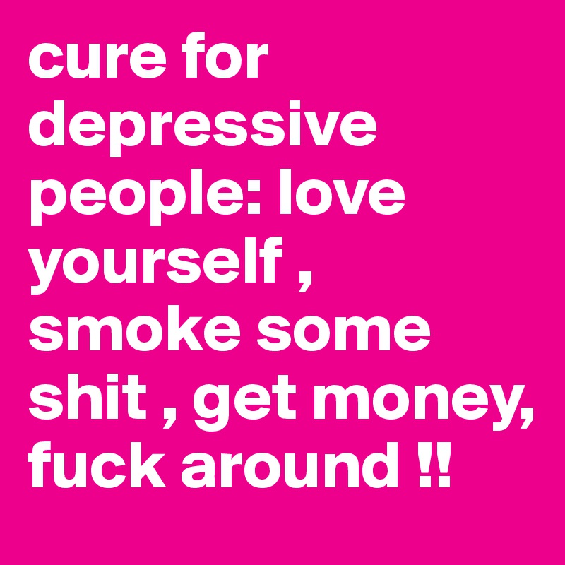 cure for depressive people: love yourself , smoke some shit , get money, fuck around !!