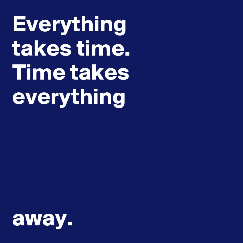 Everything 
takes time.
Time takes everything



                                   away.