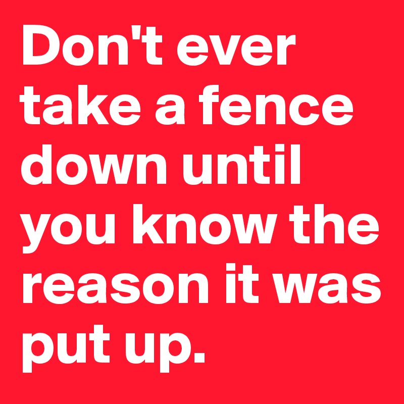 Don't ever take a fence down until you know the reason it was put up.