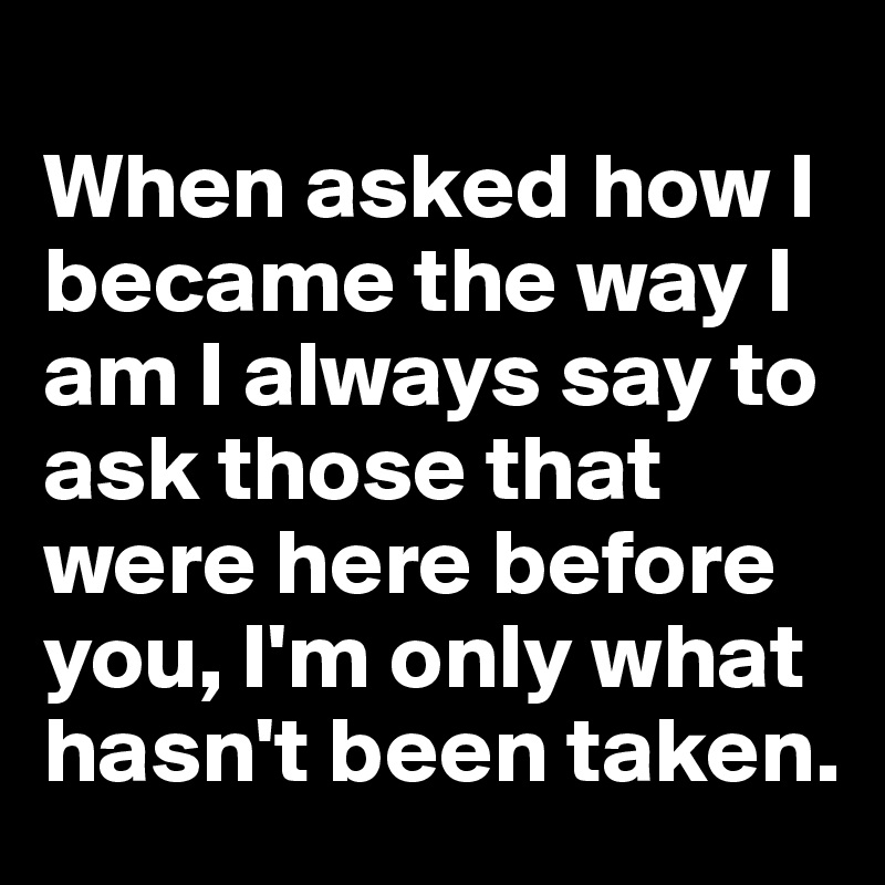 
When asked how I became the way I am I always say to ask those that were here before you, I'm only what hasn't been taken.