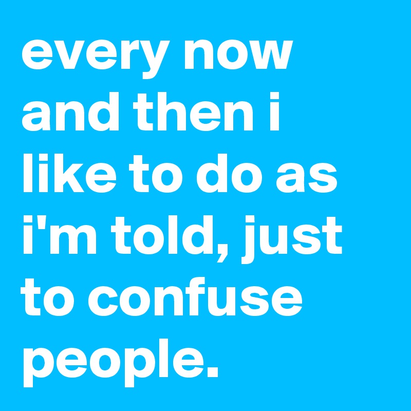 every now and then i like to do as i'm told, just to confuse people.