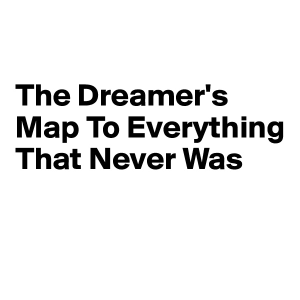 

The Dreamer's Map To Everything 
That Never Was


