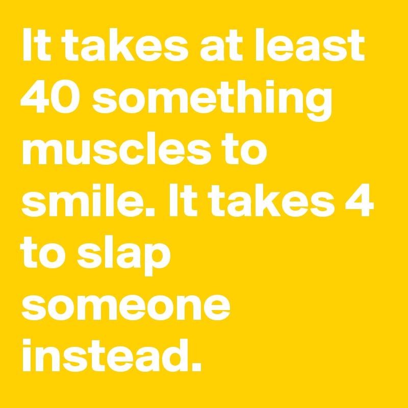 It takes at least 40 something muscles to smile. It takes 4 to slap someone instead.