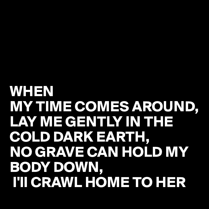                                            
                                          
                                              
                                               
                                                         WHEN                                         MY TIME COMES AROUND, LAY ME GENTLY IN THE COLD DARK EARTH, 
NO GRAVE CAN HOLD MY BODY DOWN,
 I'll CRAWL HOME TO HER