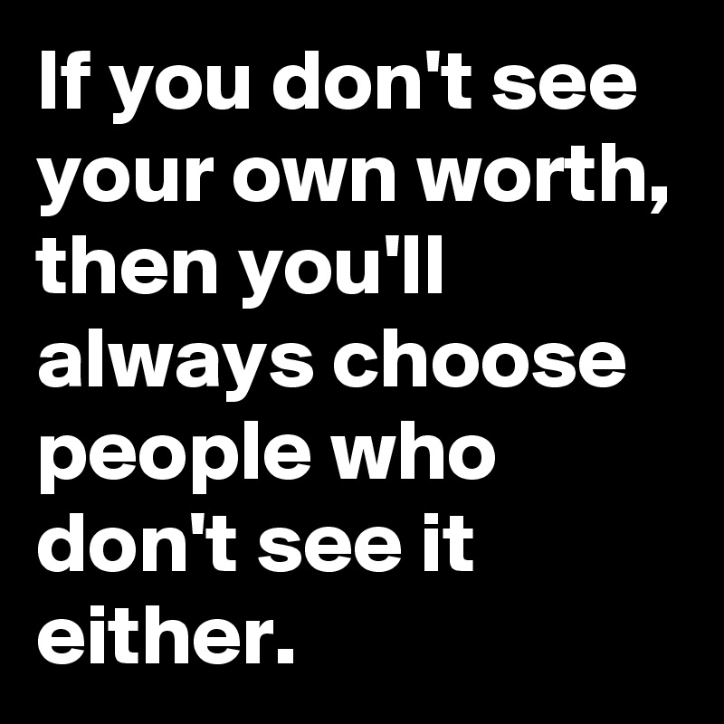 If you don't see your own worth, then you'll always choose people who don't see it either.