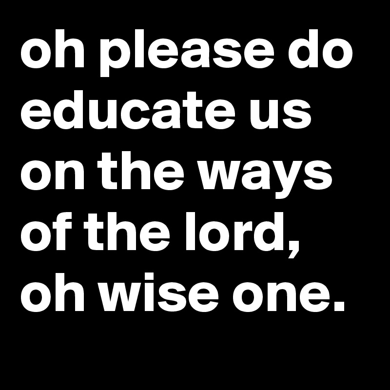oh please do educate us on the ways of the lord, oh wise one.