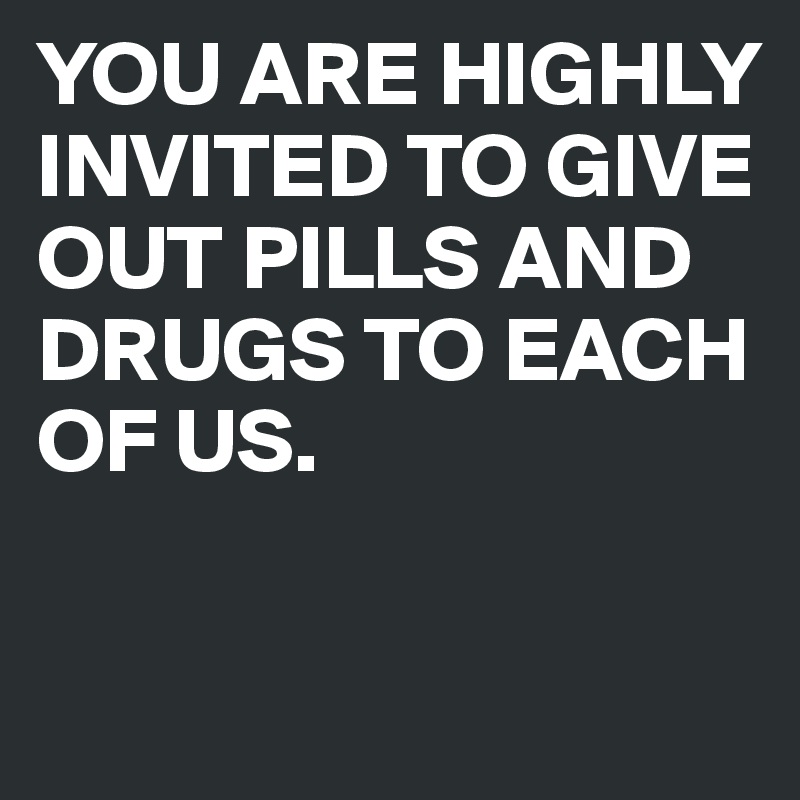 YOU ARE HIGHLY INVITED TO GIVE OUT PILLS AND DRUGS TO EACH OF US.

