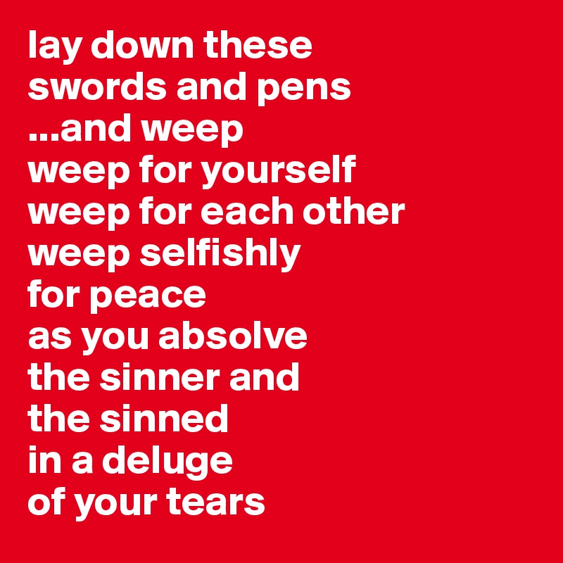 lay down these 
swords and pens
...and weep 
weep for yourself
weep for each other 
weep selfishly
for peace
as you absolve 
the sinner and 
the sinned
in a deluge
of your tears