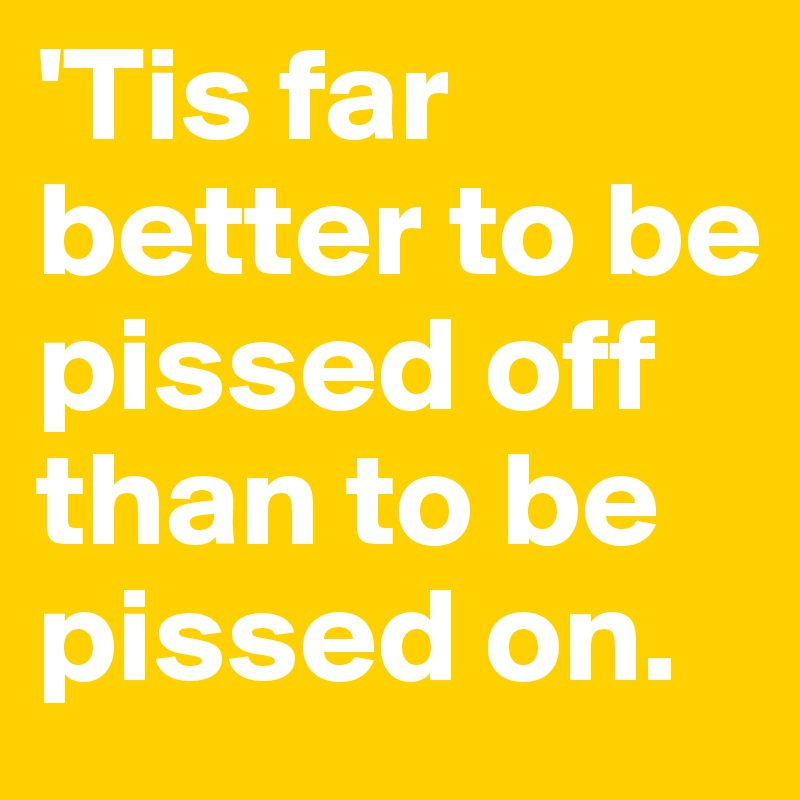 'Tis far better to be pissed off than to be pissed on.