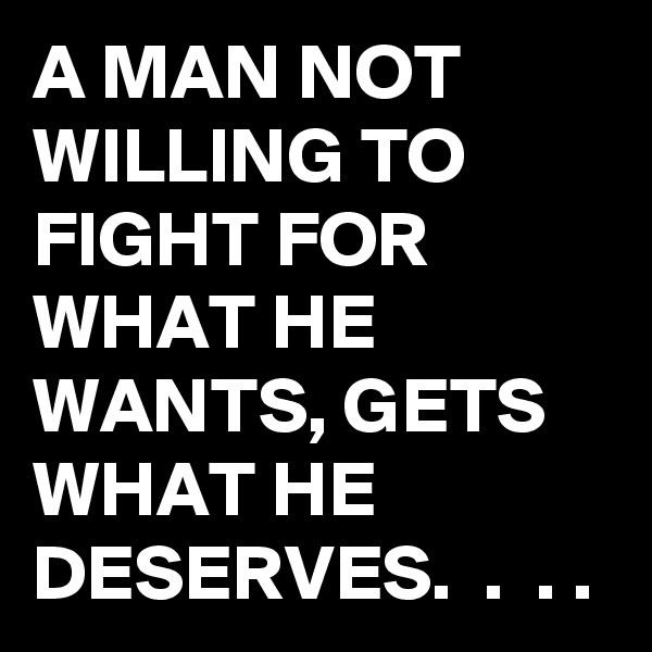 A MAN NOT WILLING TO FIGHT FOR WHAT HE WANTS, GETS WHAT HE DESERVES.  .  . .