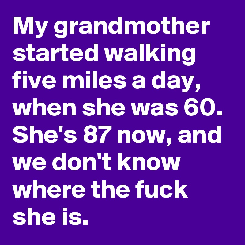My grandmother started walking five miles a day, when she was 60. She's 87 now, and we don't know where the fuck she is.