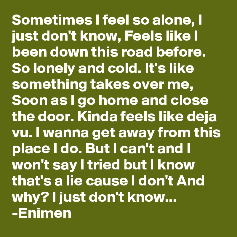 Sometimes I feel so alone, I just don't know, Feels like I been down this road before. So lonely and cold. It's like something takes over me, Soon as I go home and close the door. Kinda feels like deja vu. I wanna get away from this place I do. But I can't and I won't say I tried but I know that's a lie cause I don't And why? I just don't know...
-Enimen