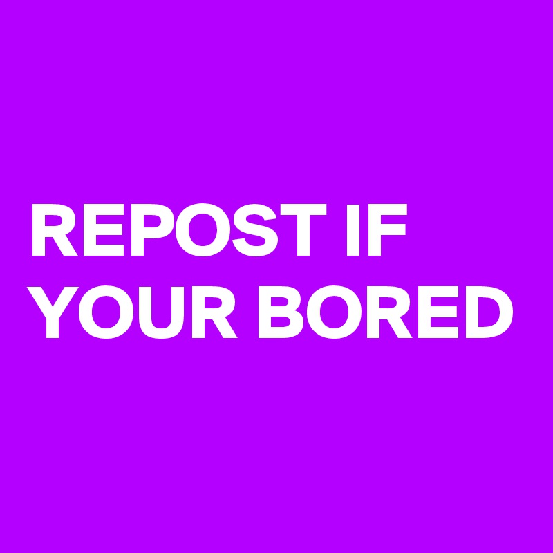 

REPOST IF YOUR BORED 

