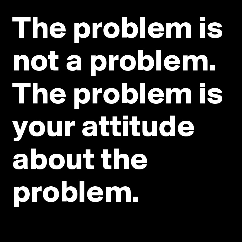 The problem is not a problem. The problem is your attitude about the problem.