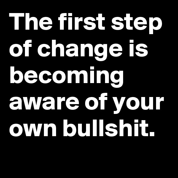 The first step of change is becoming aware of your own bullshit.