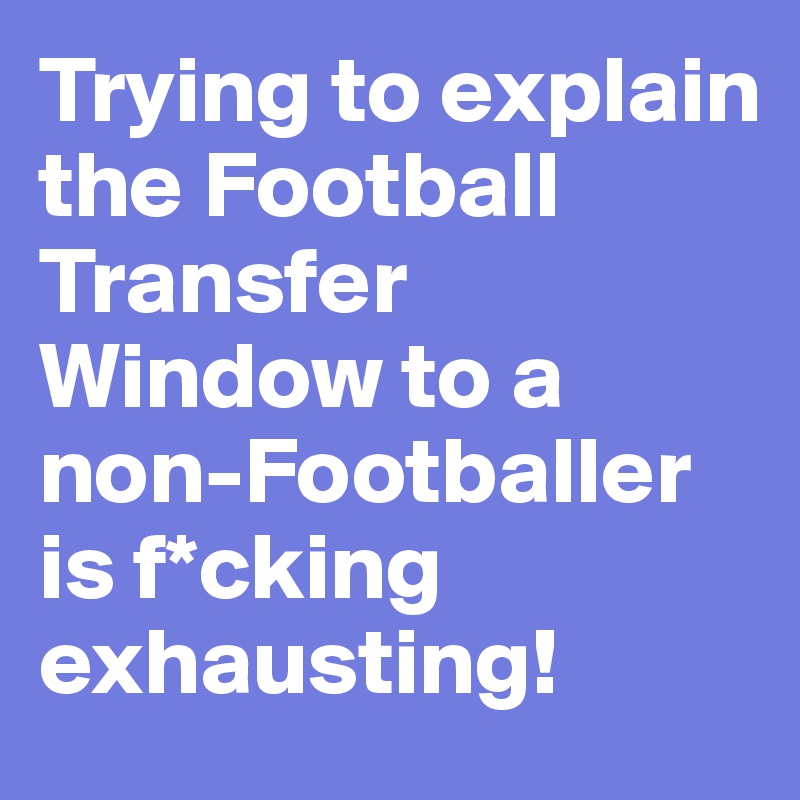 Trying to explain the Football Transfer Window to a non-Footballer is f*cking exhausting!