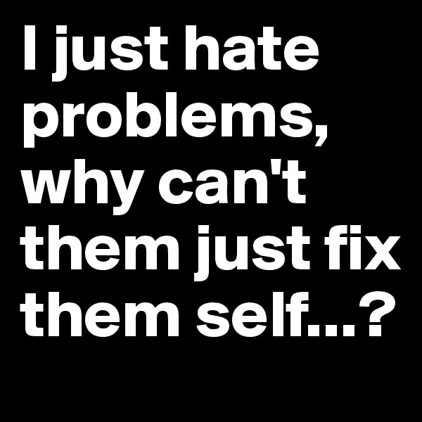 I just hate problems, why can't them just fix them self...?