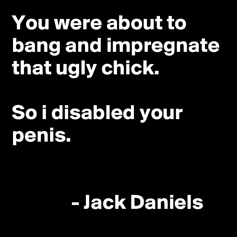 You were about to bang and impregnate that ugly chick.

So i disabled your penis.


              - Jack Daniels