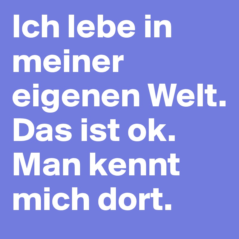 Ich lebe in meiner eigenen Welt.           Das ist ok.    Man kennt mich dort.