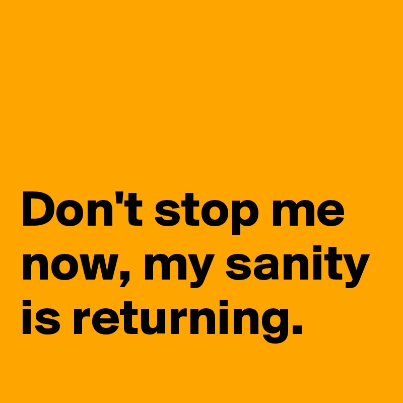 


Don't stop me now, my sanity is returning.
