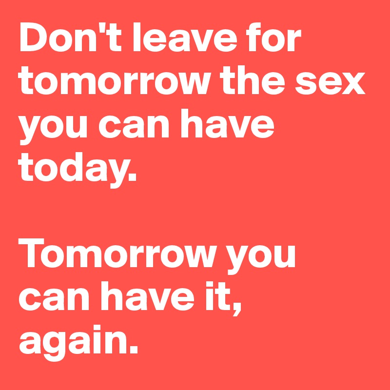Don't leave for tomorrow the sex you can have today.

Tomorrow you can have it, again.