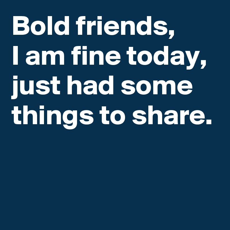 Bold friends,
I am fine today,
just had some things to share.

