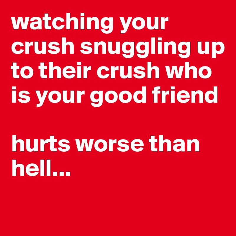 watching your crush snuggling up to their crush who is your good friend 

hurts worse than hell...
