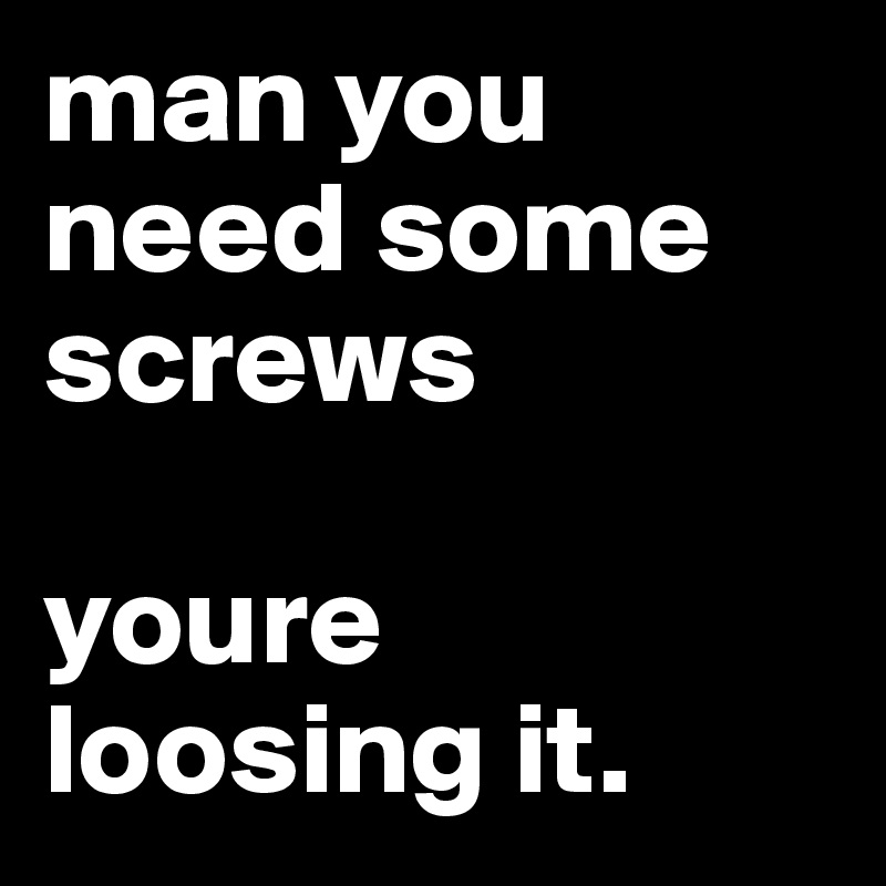man you need some screws 

youre loosing it. 